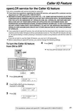 Page 81Caller IQ Feature
81For assistance, please call openLCR: 1-866-openLCR (1-866-673-6527)
Caller IQ Feature
openLCR service for the Caller IQ feature 
This unit is compatible with service provided by openLCR.

 If you have any questions regarding the openLCR service, call openLCR’s customer service 
department at 1-866-openLCR (1-866-673-6527).

 NEITHER KYUSHU MATSUSHITA ELECTRIC CO., LTD. (KME) NOR MATSUSHITA ELECTRIC 
CORPORATION OF AMERICA (MECA) IS IN ANY WAY AFFILIATED WITH, OR RESPONSIBLE...