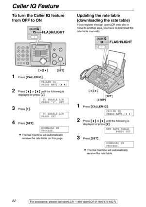 Page 82Caller IQ Feature
82For assistance, please call openLCR: 1-866-openLCR (1-866-673-6527)
To turn the Caller IQ feature 
from OFF to ON 
1Press 
 CALLER IQ
 .
CALLER IQ
PRESS NAVI.[ ]
2Press 
 
 
  or 
 	
		 	
  until the following is 
displayed or press 

 0
 .
TO ENABLE LCR
PRESS “1”, SET
3Press 
 1
 .
TO ENABLE LCR
PRESS SET
4Press 
 SET
 .
DOWNLOAD IN
PROCESS.
The fax machine will automatically 
receive the rate table on this page.
Updating the...