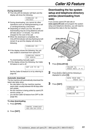 Page 83Caller IQ Feature
83For assistance, please call openLCR: 1-866-openLCR (1-866-673-6527)
During download
The CALLER IQ indicator will flash and the 
display will show the following.
DOWNLOAD IN
PROCESS.
During downloading, you cannot do other 
operations such as making/answering a call 
or sending/receiving a document.
Depending on where you live, the call for 
downloading may be a long distance call and 
will take about 1-2 minutes. You will be 
charged for the cost of the call.
When the download is...