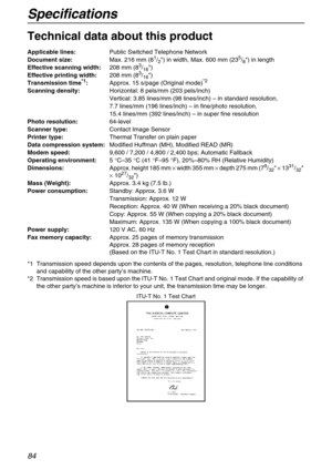 Page 84Specifications
84
Specifications
Technical data about this product
*1 Transmission speed depends upon the contents of the pages, resolution, telephone line conditions 
and capability of the other party’s machine.
*2 Transmission speed is based upon the ITU-T No. 1 Test Chart and original mode. If the capability of 
the other party’s machine is inferior to your unit, the transmission time may be longer. Applicable lines:Public Switched Telephone Network
Document size:Max. 216 mm (8
1/2) in width, Max. 600...