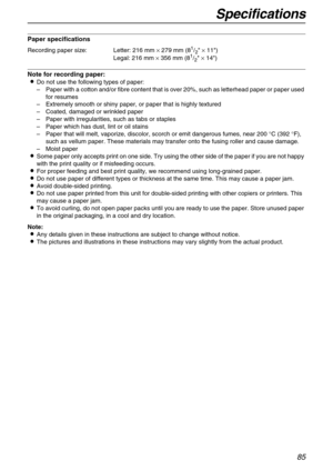 Page 85Specifications
85
Paper specifications
Note for recording paper:
Do not use the following types of paper:
–Paper with a cotton and/or fibre content that is over 20%, such as letterhead paper or paper used 
for resumes
–Extremely smooth or shiny paper, or paper that is highly textured
–Coated, damaged or wrinkled paper
–Paper with irregularities, such as tabs or staples
–Paper which has dust, lint or oil stains
–Paper that will melt, vaporize, discolor, scorch or emit dangerous fumes, near 200 °C (392...