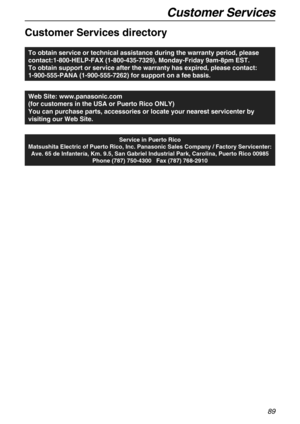 Page 89Customer Services
89
Customer Services
Customer Services directory
To obtain service or technical assistance during the warranty period, please 
contact:1-800-HELP-FAX (1-800-435-7329), Monday-Friday 9am-8pm EST. 
To obtain support or service after the warranty has expired, please contact: 
1-900-555-PANA (1-900-555-7262) for support on a fee basis.
Web Site: www.panasonic.com
(for customers in the USA or Puerto Rico ONLY)
You can purchase parts, accessories or locate your nearest servicenter by...