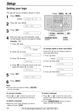 Page 1818
Setup
For fax advantage assistance, call 1-800-435-7329.
HANDSET MUTE
(Insert)
/MENUDisplay
JOG DIALSET
(Hyphen)
FLASH
STOP
(Delete)
1
Press .
Display:
2
Press , then  .
3
Press .
4
Enter your logo, up to 30 characters, using
the dial keypad. See the next page for details.
Example:“Bill”
1.Press twice.
Cursor
2.Press six times.
3.Press six times.
4.Press  to move the cursor to the next
space and press  six times.
5
Press .
6
Press .MENU
SETUP ITEM [  ]
SET
LOGO=Bill
5
LOGO=Bil
5
LOGO=Bi
4
LOGO=B
2...