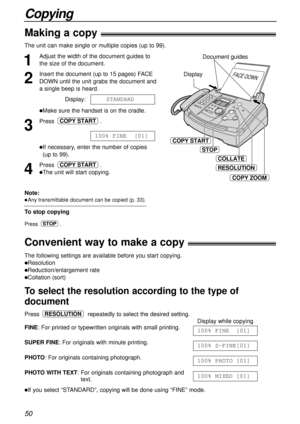 Page 5050
Copying
Making a copy!
Convenient way to make a copy!
1
Adjust the width of the document guides to
the size of the document.
2
Insert the document (up to 15 pages) FACE
DOWN until the unit grabs the document and
a single beep is heard.
Display:
lMake sure the handset is on the cradle.
3
Press .
lIf necessary, enter the number of copies
(up to 99).
4
Press .
lThe unit will start copying.
COPY START
100% FINE  [01]
COPY START
STANDARD
The unit can make single or multiple copies (up to 99). 
The...