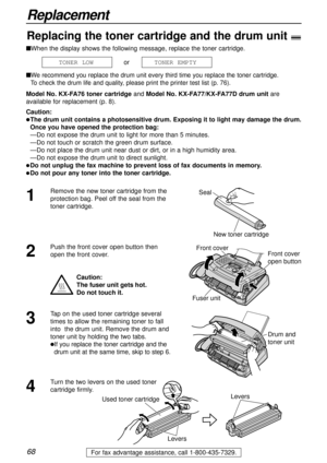 Page 6868
Replacement
For fax advantage assistance, call 1-800-435-7329.
nWhen the display shows the following message, replace the toner cartridge.
or
n
We recommend you replace the drum unit every third time you replace the toner cartridge.
To check the drum life and quality, please print the printer test list (p. 76).
Model No. KX-FA76 toner cartridge andModel No. KX-FA77/KX-FA77D drum unit are
available for replacement (p. 8). 
Caution:
lThe drum unit contains a photosensitive drum. Exposing it to light may...