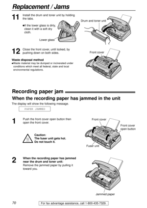 Page 7070
Replacement / Jams
For fax advantage assistance, call 1-800-435-7329.
Recording paper jam!
1
Push the front cover open button then
open the front cover.
2
When the recording paper has jammed
near the drum and toner unit:
Remove the jammed paper by pulling it
toward you.
Jammed paper
The display will show the following message.
PAPER JAMMED
Caution:
The fuser unit gets hot. 
Do not touch it.
Front cover
Fuser unit
Front cover
open button
When the recording paper has jammed in the unit
11
Install the...