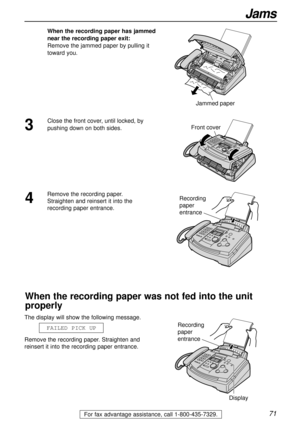Page 7171
Jams
For fax advantage assistance, call 1-800-435-7329.
When the recording paper has jammed
near the recording paper exit:
Remove the jammed paper by pulling it
toward you.
Jammed paper
The display will show the following message.
Remove the recording paper. Straighten and
reinsert it into the recording paper entrance.FAILED PICK UP
Front cover
Recording 
paper 
entrance
Recording 
paper 
entrance
Display
When the recording paper was not fed into the unit
properly
4
Remove the recording paper....
