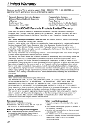 Page 7878
Limited Warranty
Panasonic Consumer Electronics Company,
Division of Matsushita Electric Corporation
of America
One Panasonic Way, 
Secaucus, New Jersey 07094Panasonic Sales Company,
Division of Matsushita Electric of 
Puerto Rico, Inc.
Ave. 65 de Infantería, Km. 9.5, San Gabriel 
Industrial Park, Carolina, Puerto Rico 00985
PANASONIC Facsimile Products Limited Warranty
In the event of a defect in materials or workmanship, Panasonic Consumer Electronics Company or
Panasonic Sales Company (collectively...
