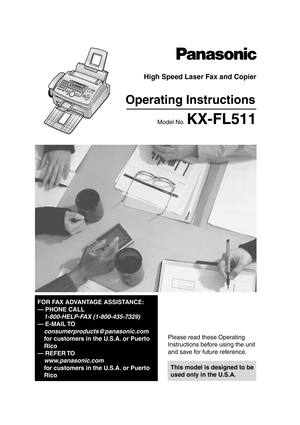 Page 1Please read these Operating 
Instructions before using the unit 
and save for future reference.
This model is designed to be 
used only in the U.S.A.
High Speed Laser Fax and Copier
Operating Instructions
Model No. KX-FL511
FOR FAX ADVANTAGE ASSISTANCE:
— PHONE CALL
1-800-HELP-FAX (1-800-435-7329)
— E-MAIL TO
consumerproducts@panasonic.com
for customers in the U.S.A. or Puerto 
Rico
— REFER TO 
www .panasonic.com
for customers in the U.S.A. or Puerto 
Rico
FL 511 .PDF   P ag e 1   T hu rs day,  A pril...