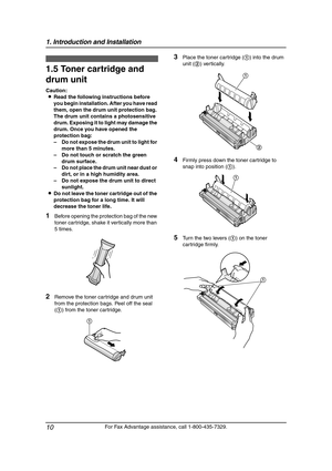 Page 121. Introduction and Installation
10
For Fax Advantage assistance, call 1-800-435-7329.
Installation
1.5 Toner cartridge and 
drum unit 
Caution:
LRead the following instructions before 
you begin installation. After you have read 
them, open the drum unit protection bag. 
The drum unit contains a photosensitive 
drum. Exposing it to light may damage the 
drum. Once you have opened the 
protection bag:
–Do not expose the drum unit to light for 
more than 5 minutes.
–Do not touch or scratch the green 
drum...