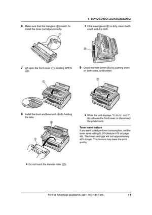 Page 131. Introduction and Installation
11
For Fax Advantage assistance, call 1-800-435-7329.
6Make sure that the triangles (1) match, to 
install the toner cartridge correctly.
7Lift open the front cover (1), holding OPEN 
(2).
8Install the drum and toner unit (1) by holding 
the tabs.
LDo not touch the transfer roller (2).LIf the lower glass (3) is dirty, clean it with 
a soft and dry cloth.
9Close the front cover (1) by pushing down 
on both sides, until locked.
LWhile the unit displays “PLEASE WAIT”, 
do...