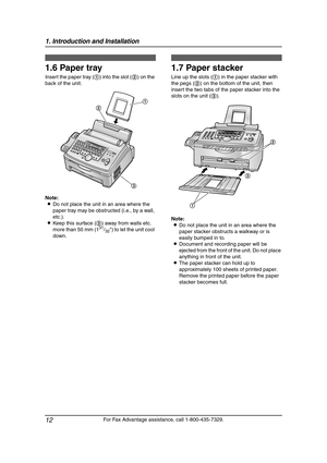 Page 141. Introduction and Installation
12
For Fax Advantage assistance, call 1-800-435-7329.
1.6 Paper tray
Insert the paper tray (1) into the slot (2) on the 
back of the unit.
Note:
LDo not place the unit in an area where the 
paper tray may be obstructed (i.e., by a wall, 
etc.).
LKeep this surface (3) away from walls etc. 
more than 50 mm (1
31/32) to let the unit cool 
down.
1.7 Paper stacker
Line up the slots (1) in the paper stacker with 
the pegs (2) on the bottom of the unit, then 
insert the two tabs...