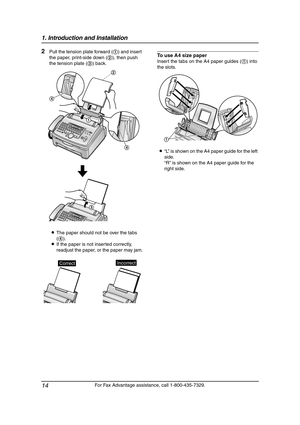 Page 161. Introduction and Installation
14
For Fax Advantage assistance, call 1-800-435-7329.
2Pull the tension plate forward (1) and insert 
the paper, print-side down (2), then push 
the tension plate (3) back.
LThe paper should not be over the tabs 
(4).
LIf the paper is not inserted correctly, 
readjust the paper, or the paper may jam.To use A4 size paper
Insert the tabs on the A4 paper guides (1) into 
the slots.
L“L” is shown on the A4 paper guide for the left 
side.
“R” is shown on the A4 paper guide for...