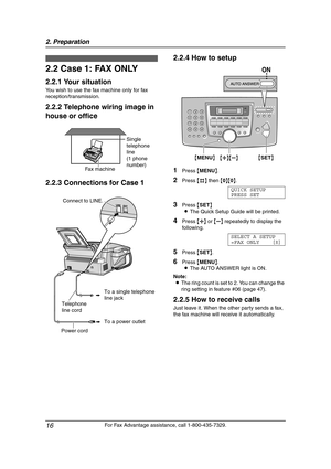 Page 182. Preparation
16
For Fax Advantage assistance, call 1-800-435-7329.
2.2 Case 1: FAX ONLY
2.2.1 Your situation
You wish to use the fax machine only for fax 
reception/transmission.
2.2.2 Telephone wiring image in 
house or office
2.2.3 Connections for Case 12.2.4 How to setup
1Press {MENU}.
2Press {#} then {0}{0}.
QUICK SETUP
PRESS SET
3Press {SET}
LThe Quick Setup Guide will be printed.
4Press {A} or {B} repeatedly to display the 
following.
SELECT A SETUP
=FAX ONLY [±]
5Press {SET}.
6Press {MENU}.
LThe...