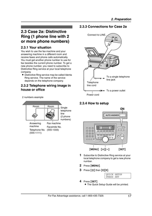 Page 192. Preparation
17
For Fax Advantage assistance, call 1-800-435-7329.
2.3 Case 2a: Distinctive 
Ring (1 phone line with 2 
or more phone numbers)
2.3.1 Your situation
You wish to use the fax machine and your 
answering machine in a different room and 
receive faxes and phone calls automatically.
You must get another phone number to use for 
fax besides the current phone number. To get a 
new phone number, you need to subscribe to 
Distinctive Ring service at your local telephone 
company.
LDistinctive...