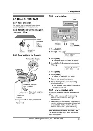 Page 232. Preparation
21
For Fax Advantage assistance, call 1-800-435-7329.
2.5 Case 3: EXT. TAM
2.5.1 Your situation
You wish to use the fax machine and your 
answering machine in the same room.
2.5.2 Telephone wiring image in 
house or office
2.5.3 Connections for Case 32.5.4 How to setup
1Press {MENU}.
2Press {#} then {0}{0}.
QUICK SETUP
PRESS SET
3Press {SET}
LThe Quick Setup Guide will be printed.
4Press {A} or {B} repeatedly to display the 
following.
SELECT A SETUP
=EXT. TAM [±]
5Press {SET}.
6Press...
