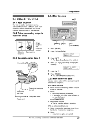Page 252. Preparation
23
For Fax Advantage assistance, call 1-800-435-7329.
2.6 Case 4: TEL ONLY
2.6.1 Your situation
You wish to use the fax machine and an 
extension telephone in a different room. Most 
incoming calls are phone calls and the fax 
machine is seldom used for fax reception.
2.6.2 Telephone wiring image in 
house or office
2.6.3 Connections for Case 42.6.4 How to setup
1Press {MENU}.
2Press {#} then {0}{0}.
QUICK SETUP
PRESS SET
3Press {SET}
LThe Quick Setup Guide will be printed.
4Press {A} or...