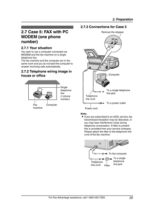 Page 272. Preparation
25
For Fax Advantage assistance, call 1-800-435-7329.
2.7 Case 5: FAX with PC 
MODEM (one phone 
number)
2.7.1 Your situation
You wish to use a computer connected via 
MODEM and the fax machine on a single 
telephone line.
The fax machine and the computer are in the 
same room and you do not want the computer to 
answer incoming calls automatically.
2.7.2 Telephone wiring image in 
house or office2.7.3 Connections for Case 5
Note:
LIf you are subscribed to an xDSL service, fax...