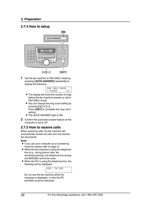 Page 282. Preparation
26
For Fax Advantage assistance, call 1-800-435-7329.
2.7.4 How to setup
1Set the fax machine to FAX ONLY mode by 
pressing {AU TO A N SW E R} repeatedly to 
display the following.
FAX ONLY MODE
3 RINGS [±]
LThe display will show the number of rings 
before the fax machine answers a call in 
FAX ONLY mode.
LYou can change the ring count setting by 
pressing {A} or {B}.
Press {SET} to complete the ring count 
setting.
LThe AUTO ANSWER light is ON.
2Confirm the automatic answer feature on...