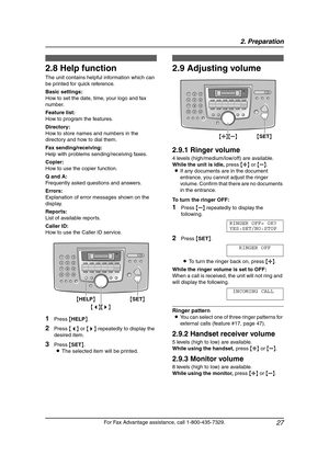 Page 292. Preparation
27
For Fax Advantage assistance, call 1-800-435-7329.
Help Button
2.8 Help function
The unit contains helpful information which can 
be printed for quick reference.
Basic settings:
How to set the date, time, your logo and fax 
number.
Feature list:
How to program the features.
Directory:
How to store names and numbers in the 
directory and how to dial them.
Fax sending/receiving:
Help with problems sending/receiving faxes.
Copier:
How to use the copier function.
Q and A:
Frequently asked...
