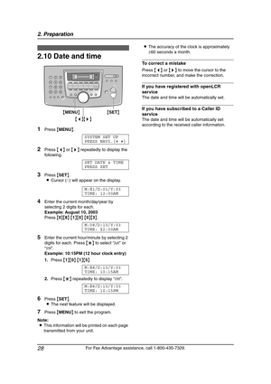 Page 302. Preparation
28
For Fax Advantage assistance, call 1-800-435-7329.
2.10 Date and time
1Press {MENU}.
SYSTEM SET UP
PRESS NAVI.[()]
2Press {} repeatedly to display the 
following.
SET DATE & TIME
PRESS SET
3Press {SET}.
LCursor (|) will appear on the display.
M:|
01/D:01/Y:03
TIME: 12:00AM
4Enter the current month/day/year by 
selecting 2 digits for each.
Example: August 10, 2003
Press {0}{8} {1}{0} {0}{3}.
M:08/D:10/Y:03
TIME:|
12:00AM
5Enter the current hour/minute by selecting 2 
digits for each....