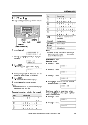 Page 312. Preparation
29
For Fax Advantage assistance, call 1-800-435-7329.
2.11 Your logo
The logo can be your company, division or name.
1Press {MENU}.
SYSTEM SET UP
PRESS NAVI.[()]
2Press {} repeatedly to display the 
following.
YOUR LOGO
PRESS SET
3Press {SET}.
LCursor (|) will appear on the display.
LOGO=|
4Enter your logo, up to 30 characters. See the 
character table on page 29 for details.
5Press {SET}.
LThe next feature will be displayed.
6Press {MENU} to exit the program.
Note:
LThis information will...
