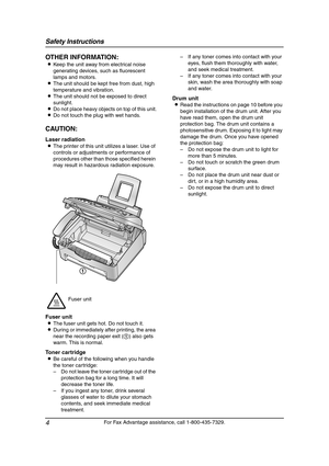 Page 6Safety Instructions
4
For Fax Advantage assistance, call 1-800-435-7329.
OTHER INFORMATION:
LKeep the unit away from electrical noise 
generating devices, such as fluorescent 
lamps and motors.
LThe unit should be kept free from dust, high 
temperature and vibration.
LThe unit should not be exposed to direct 
sunlight.
LDo not place heavy objects on top of this unit.
LDo not touch the plug with wet hands.
CAUTION:
Laser radiation
LThe printer of this unit utilizes a laser. Use of 
controls or adjustments...