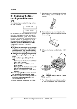 Page 588. Help
56
For Fax Advantage assistance, call 1-800-435-7329.
Replacement
8.4 Replacing the toner 
cartridge and the drum 
unit 
When the display shows the following, replace 
the toner cartridge.
TONER LOW
TONER EMPTY
We recommend you replace the drum unit every 
fourth time you replace the toner cartridge. To 
check the drum life and quality, please print the 
printer test list (page 66). To ensure that the unit 
operates properly, we recommend the use of 
Panasonic toner cartridge (Model No. KX-
FA83)...