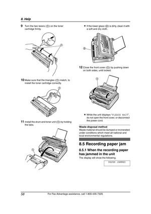 Page 608. Help
58
For Fax Advantage assistance, call 1-800-435-7329.
9Turn the two levers (1) on the toner 
cartridge firmly.
10Make sure that the triangles (1) match, to 
install the toner cartridge correctly.
11Install the drum and toner unit (1) by holding 
the tabs.LIf the lower glass (2) is dirty, clean it with 
a soft and dry cloth.
12Close the front cover (1) by pushing down 
on both sides, until locked.
LWhile the unit displays “PLEASE WAIT”, 
do not open the front cover, or disconnect 
the power cord....