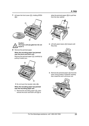 Page 618. Help
59
For Fax Advantage assistance, call 1-800-435-7329.
1Lift open the front cover (1), holding OPEN 
(2).
2Remove the jammed paper.
When the recording paper has jammed 
near the drum and toner unit:
Remove the jammed paper (1) carefully by 
pulling it toward you.
LDo not touch the transfer roller (2).
When the recording paper has jammed 
near the recording paper exit:
1.Remove the recording paper (1), then 
remove the drum and toner unit (2) to allow the jammed paper (3) to pull free 
from the...