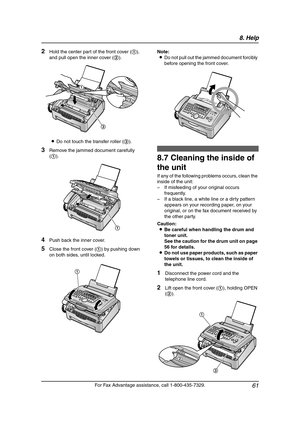 Page 638. Help
61
For Fax Advantage assistance, call 1-800-435-7329.
2Hold the center part of the front cover (1), 
and pull open the inner cover (2).
LDo not touch the transfer roller (3).
3Remove the jammed document carefully 
(1).
4Push back the inner cover.
5Close the front cover (1) by pushing down 
on both sides, until locked.Note:
LDo not pull out the jammed document forcibly 
before opening the front cover.
Cle aning
8.7 Cleaning the inside of 
the unit
If any of the following problems occurs, clean the...
