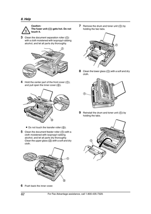 Page 648. Help
62
For Fax Advantage assistance, call 1-800-435-7329.
3Clean the document separation roller (1) 
with a cloth moistened with isopropyl rubbing 
alcohol, and let all parts dry thoroughly.
4Hold the center part of the front cover (1), 
and pull open the inner cover (2).
LDo not touch the transfer roller (3).
5Clean the document feeder roller (1) with a 
cloth moistened with isopropyl rubbing 
alcohol, and let all parts dry thoroughly.
Clean the upper glass (2) with a soft and dry 
cloth.
6Push back...