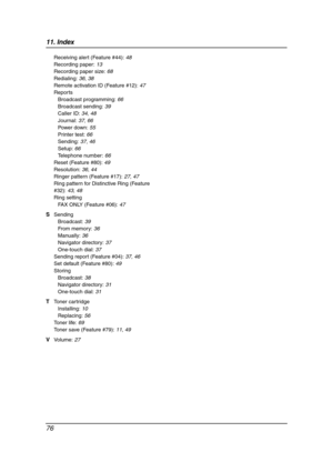 Page 7811. Index
76
Receiving alert (Feature #44): 48
Recording paper: 13
Recording paper size: 68
Redialing: 36, 38
Remote activation ID (Feature #12): 47
Reports
Broadcast programming: 66
Broadcast sending: 39
Caller ID: 34, 48
Journal: 37, 66
Power down: 55
Printer test: 66
Sending: 37, 46
Setup: 66
Telephone number: 66
Reset (Feature #80): 49
Resolution: 36, 44
Ringer pattern (Feature #17): 27, 47
Ring pattern for Distinctive Ring (Feature 
#32): 43, 48
Ring setting
FAX ONLY (Feature #06): 47
S Sending...