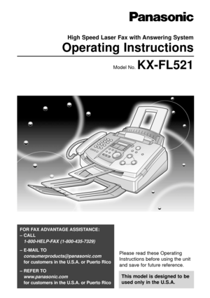 Page 1Please read these Operating
Instructions before using the unit
and save for future reference.
This model is designed to be
used only in the U.S.A.
FOR FAX ADVANTAGE ASSISTANCE: 
– CALL
1-800-HELP-FAX (1-800-435-7329)
– E-MAIL TO
consumerproducts@panasonic.com
for customers in the U.S.A. or Puerto Rico
– REFER TO 
www.panasonic.com
for customers in the U.S.A. or Puerto Rico
High Speed Laser Fax with Answering System
Operating Instructions
Model No. KX-FL521 