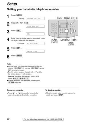 Page 2020
Setup
For fax advantage assistance, call 1-800-435-7329.
Setting your facsimile telephone number
1
Press.
Display:
2
Press , then .
3
Press .
4
Enter your facsimile telephone number, up to 
20 digits, using the dial keypad.
Example:
5
Press .
6
Press.MENU
SETUP ITEM [  ]
SET
NO.=1234567
NO.=
SET
YOUR FAX NO.
03
SYSTEM SET UP
MENU
JOG DIALSET
(Hyphen)
FLASH
STOP
(Delete)
/MENUDisplay
Note:
lYou can enter your facsimile telephone number by
rotating . If you use , press
to move the cursor.
lThe button...