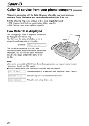 Page 26Caller ID
26
Caller ID service from your phone company!
This unit is compatible with the Caller ID service offered by your local telephone
company. To use this feature, you must subscribe to the Caller ID service.
How Caller ID is displayed
Set the following ring count settings to 2 or more rings beforehand.
—TAD ring count and FAX ring count (feature #06 on page 61)
—TEL/FAX ring count (feature #78 on page 67)
Note:
lIf the unit is connected to a PBX (Private Branch Exchange) system, you may not receive...