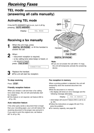 Page 4242
Receiving Faxes
1
When the unit rings, press
or lift the handset to
answer the call.
2
When:
—document reception is required,
—a fax calling tone (slow beep) is heard, or
—no sound is heard,
press .
3
Replace the handset.
lThe unit will start fax reception.CONNECTING.....
FAX START
DIGITAL SP-PHONEHandset Display
FAX START
OFF
STOP
DIGITAL SP-PHONE
To stop receiving
Press .
Friendly reception feature
When you answer a call and hear a fax calling
tone (slow beep), the unit will automatically start
fax...