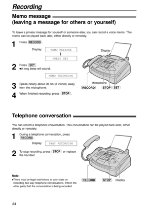 Page 54Recording
54
RECORDSTOPDisplay
Telephone conversation!
To leave a private message for yourself or someone else, you can record a voice memo. This
memo can be played back later, either directly or remotely.
1
Press.
Display:
2
Press .
lAlong beep will sound.
3
Speak clearly about 20 cm (8 inches) away
from the microphone.
4
When finished recording, press .STOP
MEMO RECORDING
SET
PRESS SET
MEMO MESSAGE
RECORD
Microphone
RECORDSTOP
Display
SET
You can record a telephone conversation. This conversation can...