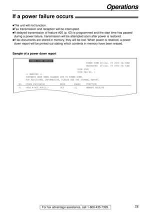 Page 7575
Operations
For fax advantage assistance, call 1-800-435-7329.
If a power failure occurs!
lThe unit will not function.
lFax transmission and reception will be interrupted.
lIf delayed transmission of feature #25 (p. 63) is programmed and the start time has passed
during a power failure, transmission will be attempted soon after power is restored.
lIf fax documents are stored in memory, they will be lost. When power is restored, a power
down report will be printed out stating which contents in memory...