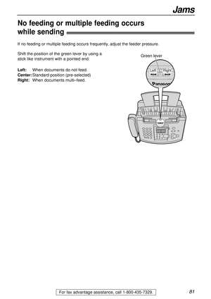 Page 8181For fax advantage assistance, call 1-800-435-7329.
Jams
No feeding or multiple feeding occurs 
while sending!
Shift the position of the green lever by using a
stick like instrument with a pointed end. 
Left:When documents do not feed.
Center:Standard position (pre-selected)
Right:When documents multi–feed.
If no feeding or multiple feeding occurs frequently, adjust the feeder pressure.
Green lever
Right Left 