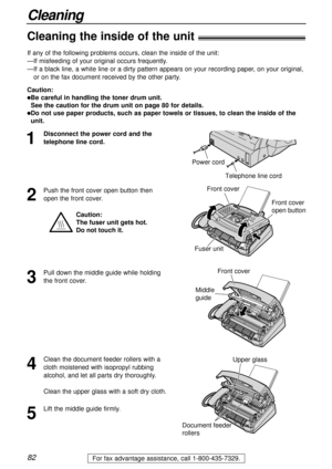 Page 8282For fax advantage assistance, call 1-800-435-7329.
Cleaning
Cleaning the inside of the unit!
1
Disconnect the power cord and the
telephone line cord.
Telephone line cord
Power cord
Document feeder
rollers
Upper glass
If any of the following problems occurs, clean the inside of the unit:
—If misfeeding of your original occurs frequently.
—If a black line, a white line or a dirty pattern appears on your recording paper, on your original,
or on the fax document received by the other party. 
2
Push the...