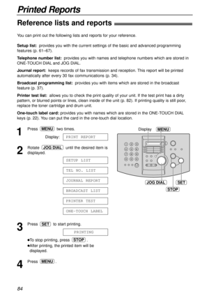 Page 8484
Printed Reports
Reference lists and reports!
JOG DIALSET
MENUDisplay
STOP
1
Press two times.
Display:
2
Rotate  until the desired item is
displayed.
3
Press  to start printing.
lTo stop printing, press  .
lAfter printing, the printed item will be
displayed.
4
Press .MENU
STOP
PRINTING
SET
ONE-TOUCH LABEL
PRINTER TEST
BROADCAST LIST
JOURNAL REPORT
TEL NO. LIST
SETUP LIST
JOG DIAL
PRINT REPORT
MENU
You can print out the following lists and reports for your reference.
Setup list:provides you with the...