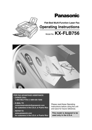 Page 1Please read these Operating
Instructions before using the unit
and save for future reference.
This model is designed to be
used only in the U.S.A.
FOR FAX ADVANTAGE ASSISTANCE: 
– (VOICE) CALL
1-800-HELP-FAX (1-800-435-7329)
– E-MAIL TO
consumerproducts@panasonic.com
for customers in the U.S.A. or Puerto Rico
– REFER TO 
www.panasonic.com
for customers in the U.S.A. or Puerto Rico
Flat-Bed Multi-Function Laser Fax
Operating Instructions
Model No. KX-FLB756
KX-FLB756 (001-009)  03.4.14  9:06 PM  Page 1 