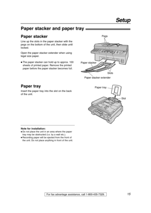 Page 1515
Setup
For fax advantage assistance, call 1-800-435-7329.
Note for installation:
 Do not place the unit in an area where the paper
tray may be obstructed (i.e. by a wall etc.).
 Recording paper will be ejected from the front of
the unit. Do not place anything in front of the unit.
Paper stacker and paper tray!
Insert the paper tray into the slot on the back
of the unit.
Paper tray
Slot
Line up the slots in the paper stacker with the
pegs on the bottom of the unit, then slide until
locked.
Open the...
