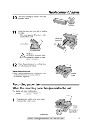 Page 7575
Replacement / Jams
For fax advantage assistance, call 1-800-435-7329.
Recording paper jam!
1
Press down the printer cover open button
then open the printer cover. The display will show the following.
Display:PAPER JAMMED
Printer 
cover
Printer cover 
open button
When the recording paper has jammed in the unit
11
Install the drum and toner unit by holding
the tabs.
Drum and 
toner unit
12
Close the printer cover by pushing down
on both sides until locked.
Waste disposal method
 Waste material may be...