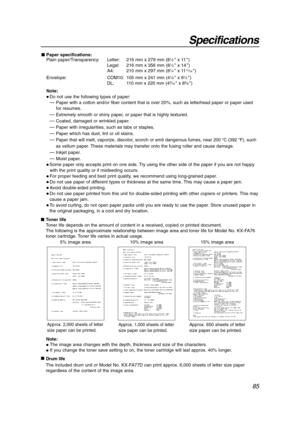 Page 8585
Specifications
Toner life
Toner life depends on the amount of content in a received, copied or printed document. 
The following is the approximate relationship between image area and toner life for Model No. KX-FA76
toner cartridge. Toner life varies in actual usage.
5% image area 10% image area 15% image area
Note:
The image area changes with the depth, thickness and size of the characters.
If you change the toner save setting to on, the toner cartridge will last approx. 40% longer.

Drum life...