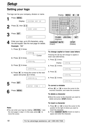 Page 1616
Setup
For fax advantage assistance, call 1-800-435-7329.
HANDSET MUTE
(Insert)
/MENUDisplay
JOG DIALSET
(Hyphen)
FLASH
STOP
(Delete)
1
Press p.
Display:
2
Press #, then 02.
3
Press w.
4
Enter your logo, up to 30 characters, using
the dial keypad. See the next page for details.
Example:“Bill”
1.Press 22 times.
Cursor
2.Press 46 times.
3.Press 56 times.
4.Press )to move the cursor to the next
space and press 56 times.
5
Press w.
6
Press p.SETUP ITEM [  ]
LOGO=Bill
LOGO=Bil
LOGO=Bi
LOGO=B
LOGO=
YOUR...