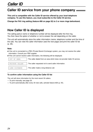 Page 24Caller ID
24
Caller ID service from your phone company!
This unit is compatible with the Caller ID service offered by your local telephone
company. To use this feature, you must subscribe to the Caller ID service.
Change the FAX ring setting (feature #06 on page 52) to 2 or more rings beforehand.
How Caller ID is displayed
Note:
l If the unit is connected to a PBX (Private Branch Exchange) system, you may not receive the caller
information. Consult your PBX supplier.
l If the unit cannot receive caller...