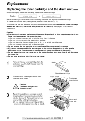 Page 6464
Replacement
For fax advantage assistance, call 1-800-435-7329.
When the display shows the following, replace the toner cartridge.
Display:
or
We recommend you replace the drum unit every third time you replace the toner cartridge.
To check the drum life and quality, please print the printer test list (p. 71).
To ensure that the unit operates properly, we recommend the use ofPanasonic toner cartridge
(Model No. KX-FA76) and drum unit (Model No. KX-FA77D). See page 5 for accessory
information.
Caution:...