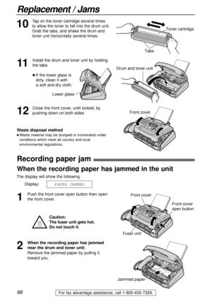Page 6666
Replacement / Jams
For fax advantage assistance, call 1-800-435-7329.
Recording paper jam!
1
Push the front cover open button then open
the front cover.
2
When the recording paper has jammed
near the drum and toner unit:
Remove the jammed paper by pulling it
toward you.
Jammed paper
The display will show the following.
Display:
PAPER JAMMED
Caution:
The fuser unit gets hot. 
Do not touch it.
Front cover
Fuser unit
Front cover
open button
When the recording paper has jammed in the unit
11
Install the...